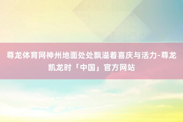 尊龙体育网神州地面处处飘溢着喜庆与活力-尊龙凯龙时「中国」官方网站