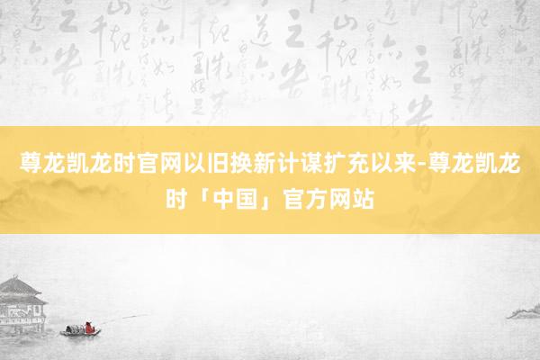 尊龙凯龙时官网以旧换新计谋扩充以来-尊龙凯龙时「中国」官方网站