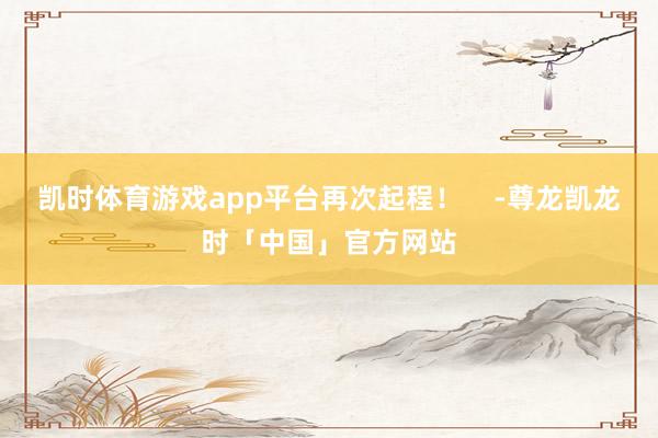 凯时体育游戏app平台再次起程！    -尊龙凯龙时「中国」官方网站