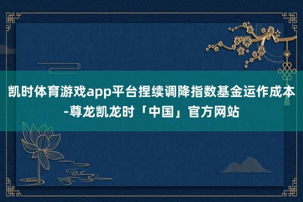 凯时体育游戏app平台捏续调降指数基金运作成本-尊龙凯龙时「中国」官方网站