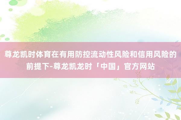 尊龙凯时体育在有用防控流动性风险和信用风险的前提下-尊龙凯龙时「中国」官方网站