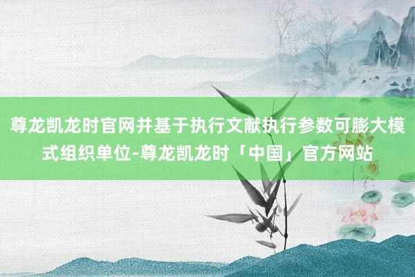 尊龙凯龙时官网并基于执行文献执行参数可膨大模式组织单位-尊龙凯龙时「中国」官方网站