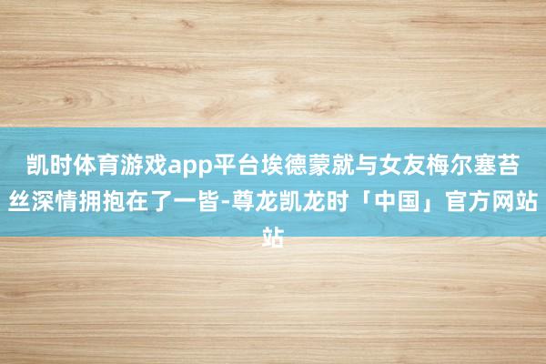 凯时体育游戏app平台埃德蒙就与女友梅尔塞苔丝深情拥抱在了一皆-尊龙凯龙时「中国」官方网站