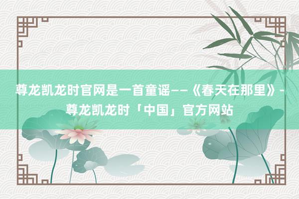 尊龙凯龙时官网是一首童谣——《春天在那里》-尊龙凯龙时「中国」官方网站