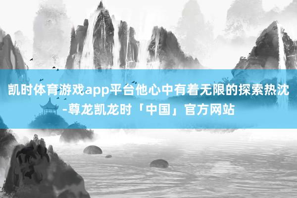 凯时体育游戏app平台他心中有着无限的探索热沈-尊龙凯龙时「中国」官方网站