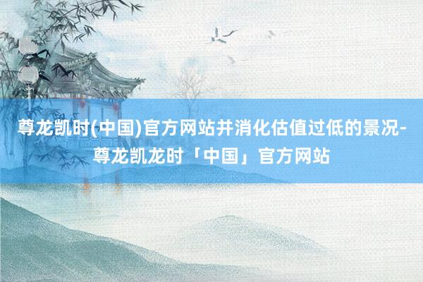 尊龙凯时(中国)官方网站并消化估值过低的景况-尊龙凯龙时「中国」官方网站