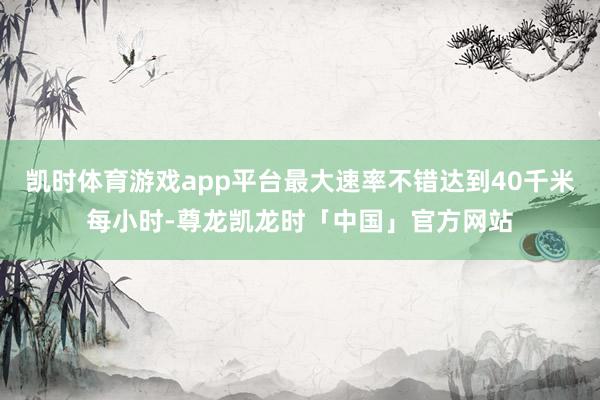 凯时体育游戏app平台最大速率不错达到40千米每小时-尊龙凯龙时「中国」官方网站