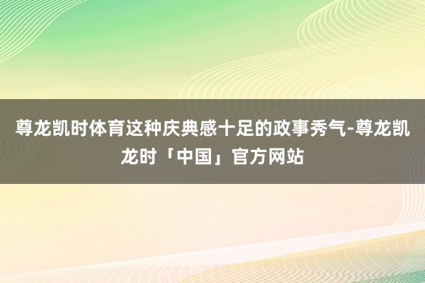 尊龙凯时体育这种庆典感十足的政事秀气-尊龙凯龙时「中国」官方网站