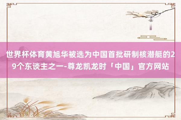 世界杯体育黄旭华被选为中国首批研制核潜艇的29个东谈主之一-尊龙凯龙时「中国」官方网站