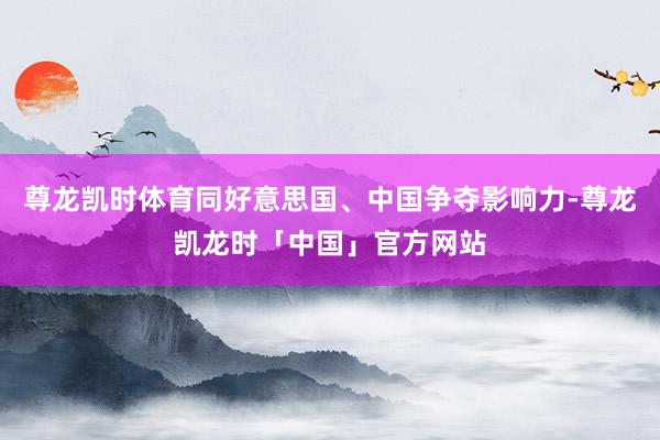 尊龙凯时体育同好意思国、中国争夺影响力-尊龙凯龙时「中国」官方网站
