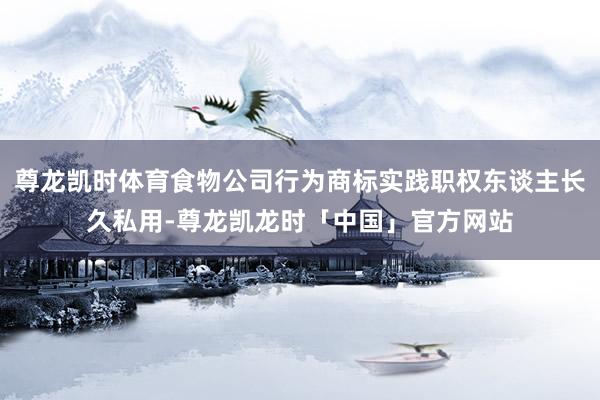 尊龙凯时体育食物公司行为商标实践职权东谈主长久私用-尊龙凯龙时「中国」官方网站