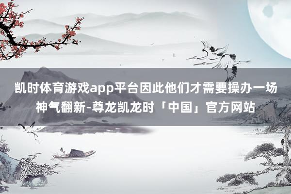 凯时体育游戏app平台因此他们才需要操办一场神气翻新-尊龙凯龙时「中国」官方网站