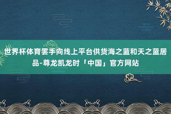 世界杯体育罢手向线上平台供货海之蓝和天之蓝居品-尊龙凯龙时「中国」官方网站