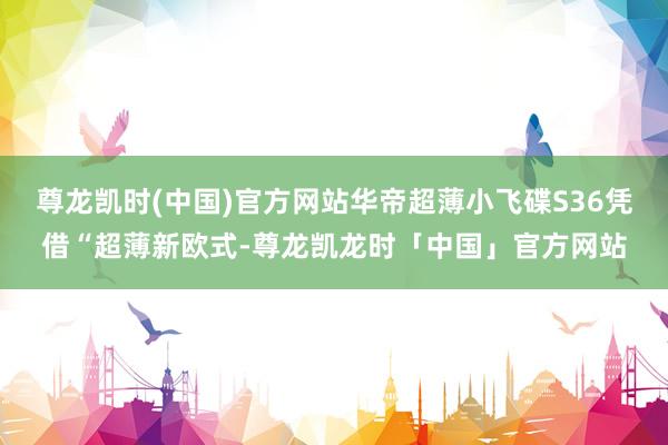 尊龙凯时(中国)官方网站华帝超薄小飞碟S36凭借“超薄新欧式-尊龙凯龙时「中国」官方网站