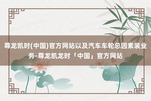 尊龙凯时(中国)官方网站以及汽车车轮总因素装业务-尊龙凯龙时「中国」官方网站