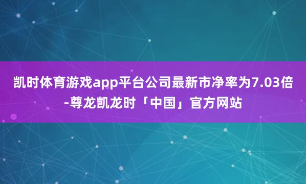 凯时体育游戏app平台公司最新市净率为7.03倍-尊龙凯龙时「中国」官方网站