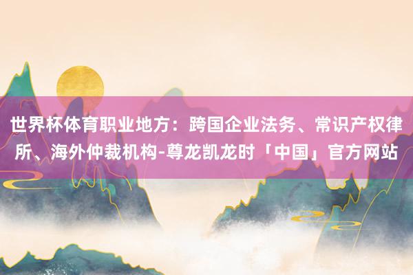 世界杯体育职业地方：跨国企业法务、常识产权律所、海外仲裁机构-尊龙凯龙时「中国」官方网站