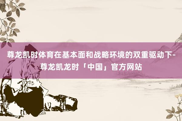 尊龙凯时体育在基本面和战略环境的双重驱动下-尊龙凯龙时「中国」官方网站