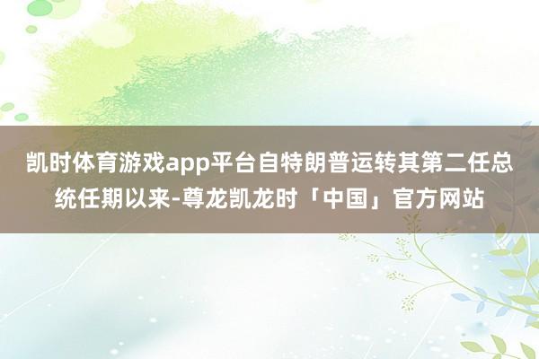 凯时体育游戏app平台自特朗普运转其第二任总统任期以来-尊龙凯龙时「中国」官方网站