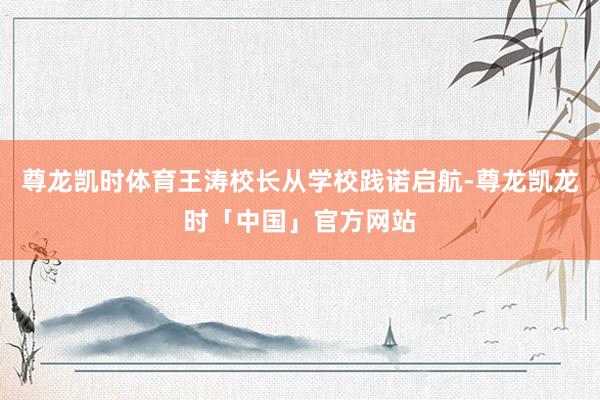 尊龙凯时体育王涛校长从学校践诺启航-尊龙凯龙时「中国」官方网站