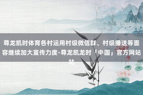 尊龙凯时体育各村运用村级微信群、村级播送等面容继续加大宣传力度-尊龙凯龙时「中国」官方网站