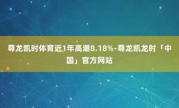 尊龙凯时体育近1年高潮8.18%-尊龙凯龙时「中国」官方网站
