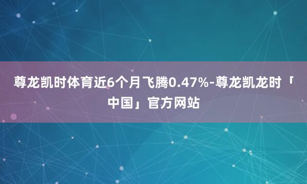 尊龙凯时体育近6个月飞腾0.47%-尊龙凯龙时「中国」官方网站
