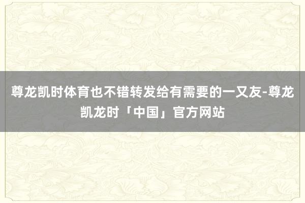 尊龙凯时体育也不错转发给有需要的一又友-尊龙凯龙时「中国」官方网站