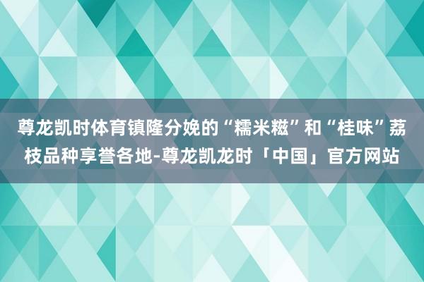 尊龙凯时体育镇隆分娩的“糯米糍”和“桂味”荔枝品种享誉各地-尊龙凯龙时「中国」官方网站