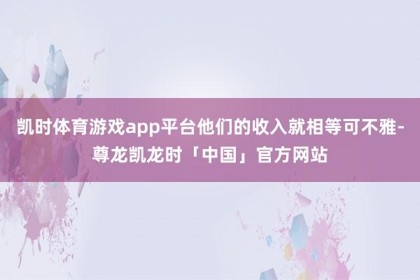 凯时体育游戏app平台他们的收入就相等可不雅-尊龙凯龙时「中国」官方网站
