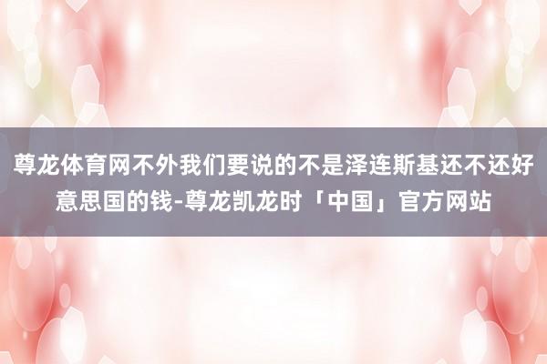 尊龙体育网不外我们要说的不是泽连斯基还不还好意思国的钱-尊龙凯龙时「中国」官方网站