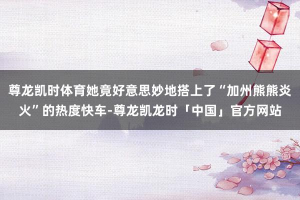 尊龙凯时体育她竟好意思妙地搭上了“加州熊熊炎火”的热度快车-尊龙凯龙时「中国」官方网站