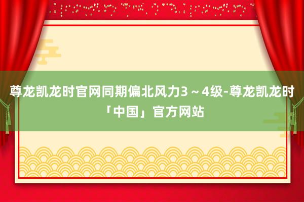 尊龙凯龙时官网同期偏北风力3～4级-尊龙凯龙时「中国」官方网站