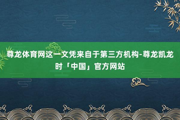 尊龙体育网这一文凭来自于第三方机构-尊龙凯龙时「中国」官方网站