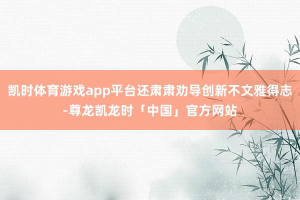 凯时体育游戏app平台还肃肃劝导创新不文雅得志-尊龙凯龙时「中国」官方网站