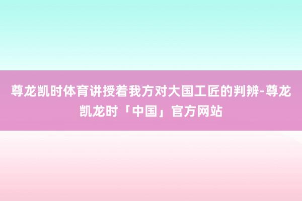 尊龙凯时体育讲授着我方对大国工匠的判辨-尊龙凯龙时「中国」官方网站