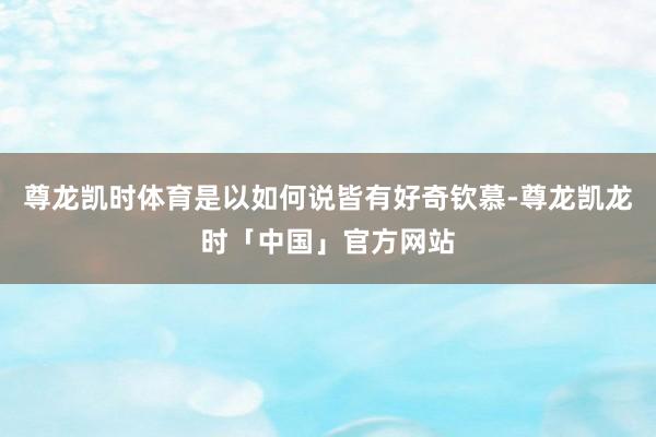 尊龙凯时体育是以如何说皆有好奇钦慕-尊龙凯龙时「中国」官方网站