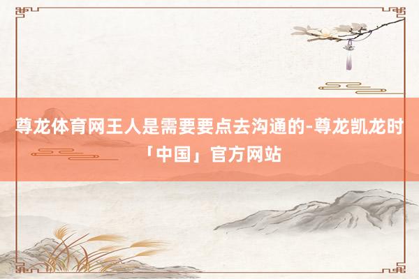 尊龙体育网王人是需要要点去沟通的-尊龙凯龙时「中国」官方网站