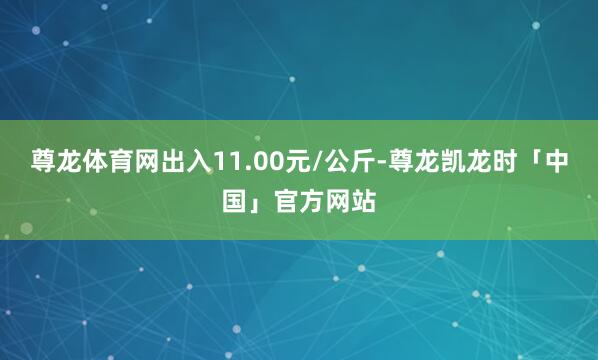 尊龙体育网出入11.00元/公斤-尊龙凯龙时「中国」官方网站