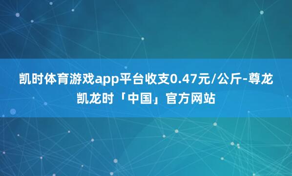 凯时体育游戏app平台收支0.47元/公斤-尊龙凯龙时「中国」官方网站