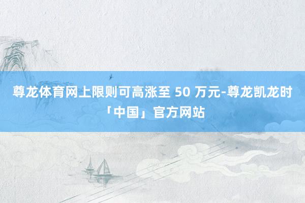 尊龙体育网上限则可高涨至 50 万元-尊龙凯龙时「中国」官方网站