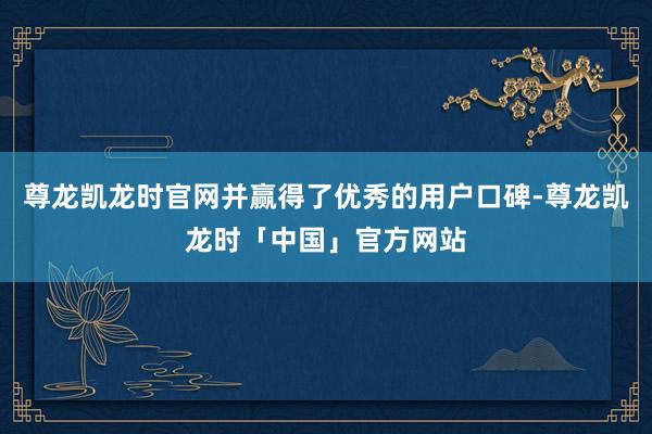 尊龙凯龙时官网并赢得了优秀的用户口碑-尊龙凯龙时「中国」官方网站
