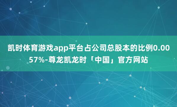 凯时体育游戏app平台占公司总股本的比例0.0057%-尊龙凯龙时「中国」官方网站