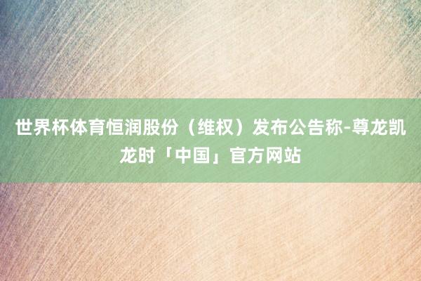 世界杯体育恒润股份（维权）发布公告称-尊龙凯龙时「中国」官方网站