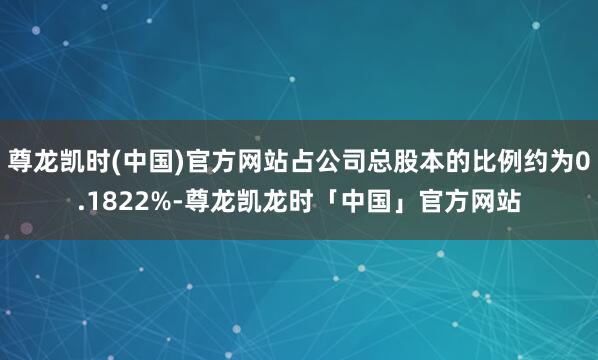 尊龙凯时(中国)官方网站占公司总股本的比例约为0.1822%-尊龙凯龙时「中国」官方网站