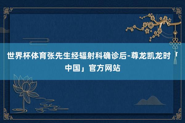 世界杯体育张先生经辐射科确诊后-尊龙凯龙时「中国」官方网站