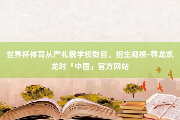 世界杯体育从严礼貌学校数目、招生规模-尊龙凯龙时「中国」官方网站