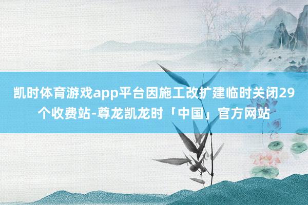 凯时体育游戏app平台因施工改扩建临时关闭29个收费站-尊龙凯龙时「中国」官方网站