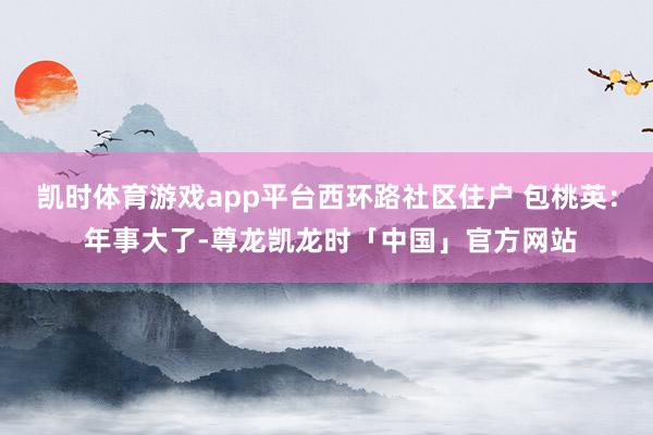 凯时体育游戏app平台西环路社区住户 包桃英： 年事大了-尊龙凯龙时「中国」官方网站