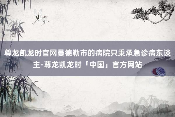 尊龙凯龙时官网曼德勒市的病院只秉承急诊病东谈主-尊龙凯龙时「中国」官方网站
